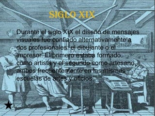 siglo xix
   Durante el siglo XIX el diseño de mensajes
    visuales fue confiado alternativamente a
    dos profesionales: el dibujante o el
    impresor. El primero estaba formado
    como artista y el segundo como artesano,
    ambos frecuentemente en las mismas
    escuelas de artes y oficios
 