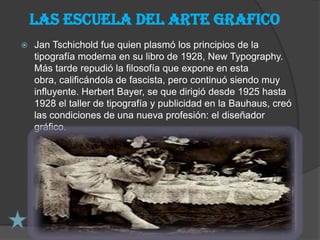 Las escuela del arte grafico
   Jan Tschichold fue quien plasmó los principios de la
    tipografía moderna en su libro de 1928, New Typography.
    Más tarde repudió la filosofía que expone en esta
    obra, calificándola de fascista, pero continuó siendo muy
    influyente. Herbert Bayer, se que dirigió desde 1925 hasta
    1928 el taller de tipografía y publicidad en la Bauhaus, creó
    las condiciones de una nueva profesión: el diseñador
    gráfico.
 