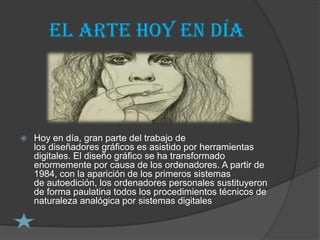 El arte hoy en día




   Hoy en día, gran parte del trabajo de
    los diseñadores gráficos es asistido por herramientas
    digitales. El diseño gráfico se ha transformado
    enormemente por causa de los ordenadores. A partir de
    1984, con la aparición de los primeros sistemas
    de autoedición, los ordenadores personales sustituyeron
    de forma paulatina todos los procedimientos técnicos de
    naturaleza analógica por sistemas digitales
 