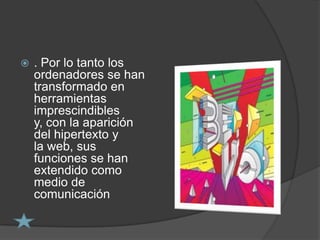    . Por lo tanto los
    ordenadores se han
    transformado en
    herramientas
    imprescindibles
    y, con la aparición
    del hipertexto y
    la web, sus
    funciones se han
    extendido como
    medio de
    comunicación
 