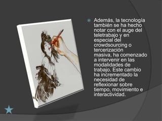    Además, la tecnología
    también se ha hecho
    notar con el auge del
    teletrabajo y en
    especial del
    crowdsourcing o
    tercerización
    masiva, ha comenzado
    a intervenir en las
    modalidades de
    trabajo. Este cambio
    ha incrementado la
    necesidad de
    reflexionar sobre
    tiempo, movimiento e
    interactividad.
 