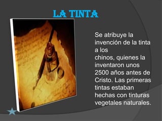 La tinta
       Se atribuye la
       invención de la tinta
       a los
       chinos, quienes la
       inventaron unos
       2500 años antes de
       Cristo. Las primeras
       tintas estaban
       hechas con tinturas
       vegetales naturales.
 
