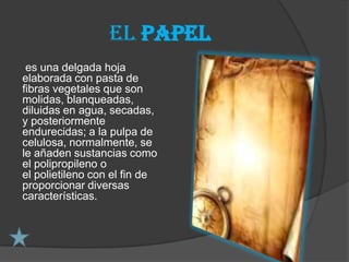 El papel
 es una delgada hoja
elaborada con pasta de
fibras vegetales que son
molidas, blanqueadas,
diluidas en agua, secadas,
y posteriormente
endurecidas; a la pulpa de
celulosa, normalmente, se
le añaden sustancias como
el polipropileno o
el polietileno con el fin de
proporcionar diversas
características.
 