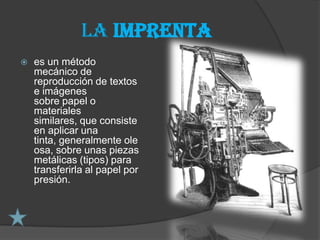 La imprenta
   es un método
    mecánico de
    reproducción de textos
    e imágenes
    sobre papel o
    materiales
    similares, que consiste
    en aplicar una
    tinta, generalmente ole
    osa, sobre unas piezas
    metálicas (tipos) para
    transferirla al papel por
    presión.
 