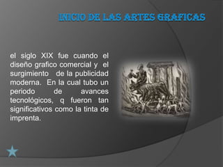 el siglo XIX fue cuando el
diseño grafico comercial y el
surgimiento de la publicidad
moderna. En la cual tubo un
periodo        de     avances
tecnológicos, q fueron tan
significativos como la tinta de
imprenta.
 