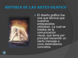 Historia de las artes grafico
                El diseño gráfico fue
                 una que técnica que
                 nuestros
                 antepasados
                 utilizaban. La cual se
                 trataba de la
                 comunicación
                 visual, que tenía por
                 principal transmitir un
                 cierto mensaje a
                 unos destinatarios
                 concretos.
 