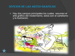 DIVICION DE LAS ARTES GRAFICAS

   Hay dos campos principales los cuales resumen el
    arte gráfico del modernismo, estos son el cartelismo
    y la ilustración.
 