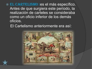    El Cartelismo :es el más específico.
    Antes de que surgiera este período, la
    realización de carteles se consideraba
    como un oficio inferior de los demás
    oficios.
    El Cartelismo anteriormente era así:
 