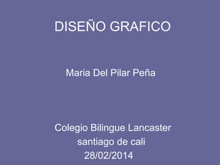 DISEÑO GRAFICO
Maria Del Pilar Peña
Colegio Bilingue Lancaster
28/02/2014
santiago de cali
 