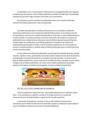 En publicidad, como en comunicación institucional (y en propaganda política y/o religiosa),
es habitual que las empresas utilicen folletos publicitarios, también llamados flyers de publicidad,
mediante los que hacen llegar mensajes comerciales a los consumidores.
Para el diseño y precios de folletos de publicidad pueden visitar Imprenta Publicidad
Utilización de folletos publicitarios o flyers de publicidad.
Los folletos de publicidad y los folletos de buzoneo son muy utilizados en diferentes
aplicaciones publicitarias como el reparto de publicidad tipo buzoneo, en el mailing o envío de
correspondencia comercial, en el reparto de publicidad en mano (que se realiza habitualmente en
la calle y también a la puerta de eventos, de centros comerciales, de tiendas) y en acciones de
publicidad directa complemantarias al buzoneo como los folletos tipo poming y perching (que
también deben ser considerados como folletos publicitarios).También en los repartos de
publicidad tipo parabriseado se utilizan muchos los folletos publicitarios, en la información de
eventos y campañas políticas, o también están los folletos publicitarios que se insertan dentro de
revistas y/o prensa diaria.
Es muy habitual ver folletos de publicidad en muchos tipos de campañas (buzoneo, mailing,
encartes, reparto en mano, parabriseado, tipo tarjeta postal o tarjeta de visita, flyers de discoteca,
acompañando una muestra de producto o un producto, poming, perching…) y hay de muchos
tipos de folletos publicitarios; aunque antes de ver los diferentes tipos y ejemplos; veamos cual es
el objetivo de los folletos publicitarios. Por cierto, solo los folletos publicitarios de partidos
políticos o de la iglesia son folletos de propaganda; el resto son folletos de publicidad.
ATL, BTL, ETL,TTL,OTL, MARKETING DE GUERRILLA
La técnica publicitaria «below the line» —que significa literalmente en castellano: bajo la
línea— más conocida por su sigla BTL, consiste en el empleo de formas no masivas de
comunicación para mercadeo dirigidas a segmentos de mercado específicos.
La promoción de productos o servicios se lleva a cabo mediante acciones que se
caracterizan por el empleo de altas dosis de creatividad, sorpresa y sentido de la oportunidad; lo
cual crea novedosos canales para comunicar mensajes publicitarios.
 