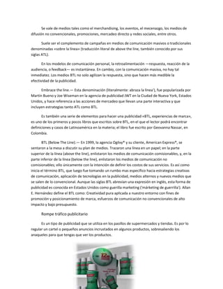 Se vale de medios tales como el merchandising, los eventos, el mecenazgo, los medios de
difusión no convencionales, promociones, mercadeo directo y redes sociales, entre otros.
Suele ser el complemento de campañas en medios de comunicación masivos o tradicionales
denominadas «sobre la línea» (traducción literal de above the line, también conocido por sus
siglas ATL).
En los modelos de comunicación personal, la retroalimentación —respuesta, reacción de la
audiencia, o feedback— es instantánea. En cambio, con la comunicación masiva, no hay tal
inmediatez. Los medios BTL no solo agilizan la respuesta, sino que hacen más medible la
efectividad de la publicidad.
Embrace the line.— Esta denominación (literalmente: abraza la línea'), fue popularizada por
Martín Bueno y Joe Wiseman en la agencia de publicidad JWT en la Ciudad de Nueva York, Estados
Unidos, y hace referencia a las acciones de mercadeo que llevan una parte interactiva y que
incluyen estrategias tanto ATL como BTL.
Es también una serie de elementos para hacer una publicidad «BTL, experiencias de marca»,
es uno de los primeros y pocos libros que escritos sobre BTL, en el que el lector podrá encontrar
definiciones y casos de Latinoamérica en la materia; el libro fue escrito por Geovanna Nassar, en
Colombia.
BTL (Below The Line).— En 1999, la agencia Ogilvy® y su cliente, American Express®, se
sentaron a la mesa a discutir su plan de medios. Trazaron una línea en un papel; en la parte
superior de la línea (above the line), enlistaron los medios de comunicación comisionables, y, en la
parte inferior de la línea (below the line), enlistaron los medios de comunicación no
comisionables; ello únicamente con la intención de definir los costos de sus servicios. Es así como
inicia el término BTL, que luego fue tomando un rumbo mas específico hacia estrategias creativas
de comunicación, aplicación de tecnologías en la publicidad, medios alternos y nuevos medios que
se salen de lo convencional. Aunque las siglas BTL abrevian una expresión en inglés, esta forma de
publicidad es conocida en Estados Unidos como guerilla marketing ('márketing de guerrilla'). Allan
E. Hernández define el BTL como: Creatividad pura aplicada a nuestro entorno con fines de
promoción y posicionamiento de marca, esfuerzos de comunicación no convencionales de alto
impacto y bajo presupuesto.
Rompe tráfico publicitario
Es un tipo de publicidad que se utiliza en los pasillos de supermercados y tiendas. Es por lo
regular un cartel o pequeños anuncios incrustados en algunos productos, sobresaliendo los
anaqueles para que tengas que ver los productos.
 