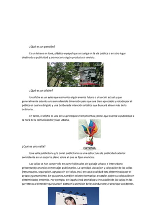 ¿Qué es un pendón?
Es un letrero en lona, plástico o papel que se cuelga en la vía pública o en otro lugar
destinado a publicidad y promociona algún producto o servicio.
¿Qué es un afiche?
Un afiche es un aviso que comunica algún evento futuro o situación actual y que
generalmente ostenta una considerable dimensión para que sea bien apreciado y notado por el
público al cual va dirigido y una deliberada intención artística que buscará atraer más de lo
ordinario.
En tanto, el afiche es una de las principales herramientas con las que cuenta la publicidad a
la hora de la comunicación visual urbana.
¿Qué es una valla?
Una valla publicitaria y/o panel publicitario es una estructura de publicidad exterior
consistente en un soporte plano sobre el que se fijan anuncios.
Las vallas se han convertido en parte habituales del paisaje urbano e interurbano
presentando anuncios o mensajes publicitarios. La cantidad, ubicación y colocación de las vallas
(retranqueos, separación, agrupación de vallas, etc.) en cada localidad está determinada por el
propio Ayuntamiento. En ocasiones, también existen normativas estatales sobre su colocación en
determinados entornos. Por ejemplo, en España está prohibida la instalación de las vallas en las
carreteras al entender que pueden distraer la atención de los conductores y provocar accidentes.
 