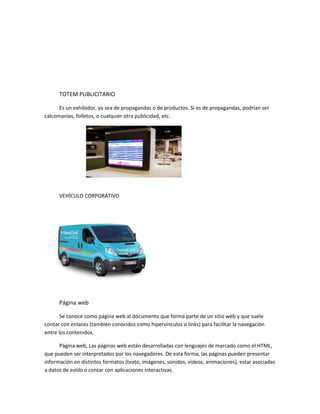 TOTEM PUBLICITARIO
Es un exhibidor, ya sea de propagandas o de productos. Si es de propagandas, podrían ser
calcomanías, folletos, o cualquier otra publicidad, etc.
VEHÍCULO CORPORATIVO
Página web
Se conoce como página web al documento que forma parte de un sitio web y que suele
contar con enlaces (también conocidos como hipervínculos o links) para facilitar la navegación
entre los contenidos.
Página web, Las páginas web están desarrolladas con lenguajes de marcado como el HTML,
que pueden ser interpretados por los navegadores. De esta forma, las páginas pueden presentar
información en distintos formatos (texto, imágenes, sonidos, videos, animaciones), estar asociadas
a datos de estilo o contar con aplicaciones interactivas.
 