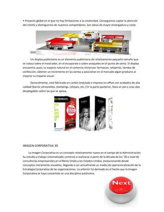 • Proyecto global en el que no hay limitaciones a la creatividad. Conseguimos captar la atención
del cliente y distinguirnos de nuestros competidores. Son obras de mayor envergadura y coste.
DISPLAY IMPRESO Y DIGITAL
Un display publicitario es un elemento publicitario de relativamente pequeño tamaño que
se coloca sobre el mostrador, en el escaparate o sobre anaqueles en el punto de venta. El display
encuentra, pues, su espacio natural en el comercio minorista: farmacias, relojerías, tiendas de
confección, obtener un incremento en las ventas y posicionar en el mercado algún producto al
mejorar su impacto visual.
Generalmente, está fabricado en cartón ondulado e impreso en offset con acabados de alta
calidad (barniz ultravioleta, stampings, relieves, etc.) En la parte posterior, lleva un pie o unas alas
desplegables sobre las que se apoya.
IMAGEN CORPORATIVA 3D
La Imagen Corporativa es un concepto relativamente nuevo en el campo de la Administración.
Su estudio y trabajo sistematizado comenzó a realizarse a partir de la década de los ’30 a nivel de
consultorías empresariales en el Reino Unido y los Estados Unidos, evolucionando desde
conceptos meramente visualitas, llegando a ser actualmente un medio de operacionalización de la
Estrategia Corporativa de las organizaciones. Lo anterior ha derivado en el hecho que la Imagen
Corporativa se haya convertido en una disciplina autónoma.
 