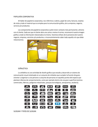 PAPELERÍA CORPORATIVA
Al hablar de papelería corporativa, nos referimos a sobres, papel de carta, facturas, tarjetas
de visita y todo el material que se emplea para la comunicación gráfica, de su empresa, negocio,
servicio y/o productos.
Los componentes de papelería corporativa suelen tener contacto más permanente y directo
con el cliente. Cada vez que el cliente abra una carta o revise el correo, reconocerá nuestra imagen
gráfica y toda la información relacionada a la misma. Haremos énfasis de la presencia de nuestro
negocio, empresa, servicios y/o productos, e inconscientemente saber todo aquello a lo que debe
relacionarnos.
SEÑALÉTICA
La señalética es una actividad de diseño gráfico que estudia y desarrolla un sistema de
comunicación visual sintetizado en un conjunto de símbolos que cumplen la función de guiar,
orientar u organizar a una persona o conjunto de personas en aquellos puntos del espacio que
planteen dilemas de comportamiento, como por ejemplo dentro de una gran superficie (centros
comerciales, fábricas, polígonos industriales, parques tecnológicos, aeropuertos, etcétera).
SLOGAN Y TIPOS DE SLOGAN
 