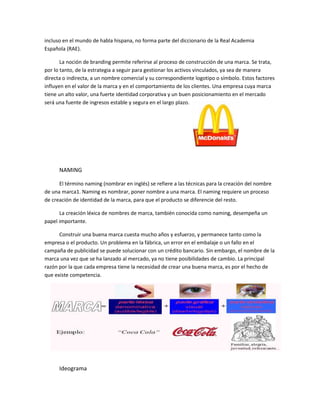 incluso en el mundo de habla hispana, no forma parte del diccionario de la Real Academia
Española (RAE).
La noción de branding permite referirse al proceso de construcción de una marca. Se trata,
por lo tanto, de la estrategia a seguir para gestionar los activos vinculados, ya sea de manera
directa o indirecta, a un nombre comercial y su correspondiente logotipo o símbolo. Estos factores
influyen en el valor de la marca y en el comportamiento de los clientes. Una empresa cuya marca
tiene un alto valor, una fuerte identidad corporativa y un buen posicionamiento en el mercado
será una fuente de ingresos estable y segura en el largo plazo.
NAMING
El término naming (nombrar en inglés) se refiere a las técnicas para la creación del nombre
de una marca1. Naming es nombrar, poner nombre a una marca. El naming requiere un proceso
de creación de identidad de la marca, para que el producto se diferencie del resto.
La creación léxica de nombres de marca, también conocida como naming, desempeña un
papel importante.
Construir una buena marca cuesta mucho años y esfuerzo, y permanece tanto como la
empresa o el producto. Un problema en la fábrica, un error en el embalaje o un fallo en el
campaña de publicidad se puede solucionar con un crédito bancario. Sin embargo, el nombre de la
marca una vez que se ha lanzado al mercado, ya no tiene posibilidades de cambio. La principal
razón por la que cada empresa tiene la necesidad de crear una buena marca, es por el hecho de
que existe competencia.
Desde Definicion ABC:
Ideograma
 