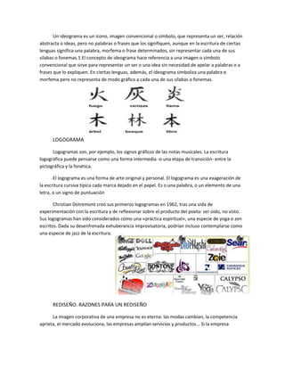 Un ideograma es un icono, imagen convencional o símbolo, que representa un ser, relación
abstracta o ideas, pero no palabras o frases que los signifiquen, aunque en la escritura de ciertas
lenguas significa una palabra, morfema o frase determinados, sin representar cada una de sus
sílabas o fonemas.1 El concepto de ideograma hace referencia a una imagen o símbolo
convencional que sirve para representar un ser o una idea sin necesidad de apelar a palabras o a
frases que lo expliquen. En ciertas lenguas, además, el ideograma simboliza una palabra o
morfema pero no representa de modo gráfico a cada una de sus sílabas o fonemas.
LOGOGRAMA
Logogramas son, por ejemplo, los signos gráficos de las notas musicales. La escritura
logográfica puede pensarse como una forma intermedia -o una etapa de transición- entre la
pictográfica y la fonética.
El logograma es una forma de arte original y personal. El logograma es una exageración de
la escritura cursiva típica cada marca dejado en el papel. Es o una palabra, o un elemento de una
letra, o un signo de puntuación
Christian Dotremont creó sus primeros logogramas en 1962, tras una vida de
experimentación con la escritura y de reflexionar sobre el producto del poeta: ser oído, no visto.
Sus logogramas han sido considerados como una «práctica espiritual», una especie de yoga o zen
escritos. Dada su desenfrenada exhuberancia improvisatoria, podrían incluso contemplarse como
una especie de jazz de la escritura.
REDISEÑO. RAZONES PARA UN REDISEÑO
La imagen corporativa de una empresa no es eterna: las modas cambian, la competencia
aprieta, el mercado evoluciona, las empresas amplían servicios y productos... Si la empresa
 