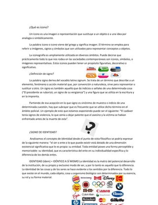 ¿Qué es icono?
Un icono es una imagen o representación que sustituye a un objeto o a una idea por
analogía o simbólicamente.
La palabra ícono o icono viene del griego y significa imagen. El término se emplea para
referir a imágenes, signos y símbolos que son utilizados para representar conceptos u objetos.
La iconografía es ampliamente utilizada en diversos ámbitos. Puede decirse que
prácticamente todo lo que nos rodea en las sociedades contemporáneas son iconos, símbolos, o
imágenes representativas. Estos iconos pueden tener un propósito figurativo, decorativo o
significativo.
¿Definición de signo?
La palabra signo deriva del vocablo latino signum. Se trata de un término que describe a un
elemento, fenómeno o acción material que, por convención o naturaleza, sirve para representar o
sustituir a otro. Un signo es también aquello que da indicios o señales de una determinada cosa
(“El presidente se ruborizó, un signo de su vergüenza”) y una figura que se utiliza en la escritura y
en la imprenta.
Partiendo de esa acepción en la que signo es sinónimo de muestra o indicio de una
determinada cuestión, hay que subrayar que es frecuente que se utilice dicho término en el
ámbito policial. Un ejemplo de esto que estamos exponiendo puede ser el siguiente: “El cadáver
tenía signos de violencia, lo que venía a dejar patente que el asesino y la víctima se habían
enfrentado antes de la muerte de esta”.
¿SIGNO DE IDENTIDAD?
Analizamos el concepto de identidad desde el punto de vista filosófico se podría expresar
de la siguiente manera: “el ser o ente o lo que puede existir está dotado de una dimensión
existencial significativa que le es propia: su entidad. Toda entidad posee una forma perceptible y
memorizable: su identidad, que es característica del ente en su individualidad específica y lo
diferencia de los demás entes.
IDENTIDAD (ídem) = IDÉNTICO A SÍ MISMO La identidad es la matriz del potencial desarrollo
de la institución, de su propio y exclusivo modo de ser, y por lo tanto es aquello que lo diferencia.
La identidad de las cosas y de los seres se hace evidente a los sentidos por la diferencia. Todo lo
que existe en el mundo, cada objeto, cosa u organismo biológico son determinados por su esencia,
su rol y su forma material.
 