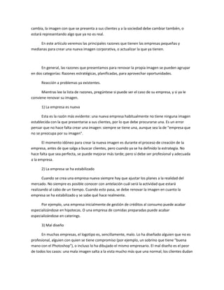 cambia, la imagen con que se presenta a sus clientes y a la sociedad debe cambiar también, o
estará representando algo que ya no es real.
En este artículo veremos las principales razones que tienen las empresas pequeñas y
medianas para crear una nueva imagen corporativa, o actualizar la que ya tienen.
En general, las razones que presentamos para renovar la propia imagen se pueden agrupar
en dos categorías: Razones estratégicas, planificadas, para aprovechar oportunidades.
Reacción a problemas ya existentes.
Mientras lee la lista de razones, pregúntese si puede ser el caso de su empresa, y si ya le
conviene renovar su imagen.
1) La empresa es nueva
Esta es la razón más evidente: una nueva empresa habitualmente no tiene ninguna imagen
establecida con la que presentarse a sus clientes, por lo que debe procurarse una. Es un error
pensar que no hace falta crear una imagen: siempre se tiene una, aunque sea la de "empresa que
no se preocupa por su imagen".
El momento idóneo para crear la nueva imagen es durante el proceso de creación de la
empresa, antes de que salga a buscar clientes, pero cuando ya se ha definido la estrategia. No
hace falta que sea perfecta, se puede mejorar más tarde; pero sí debe ser profesional y adecuada
a la empresa.
2) La empresa se ha estabilizado
Cuando se crea una empresa nueva siempre hay que ajustar los planes a la realidad del
mercado. No siempre es posible conocer con antelación cuál será la actividad que estará
realizando al cabo de un tiempo. Cuando esto pasa, se debe renovar la imagen en cuanto la
empresa se ha estabilizado y se sabe qué hace realmente.
Por ejemplo, una empresa inicialmente de gestión de créditos al consumo puede acabar
especializándose en hipotecas. O una empresa de comidas preparadas puede acabar
especializándose en caterings.
3) Mal diseño
En muchas empresas, el logotipo es, sencillamente, malo. Lo ha diseñado alguien que no es
profesional, alguien con quien se tiene compromiso (por ejemplo, un sobrino que tiene "buena
mano con el Photoshop"), o incluso lo ha dibujado el mismo empresario. El mal diseño es el peor
de todos los casos: una mala imagen salta a la vista mucho más que una normal; los clientes dudan
 
