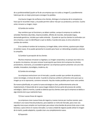 de su profesionalidad (¿quién se fía de una empresa que no cuida su imagen?), y posiblemente
habrá que dar un mejor precio para conseguir los pedidos.
Una buena imagen da confianza a los clientes, distingue a la empresa de la competencia,
hace que le recuerden mejor, y le puede permitir cobrar más por sus productos y servicios. Cuanto
antes renueve su imagen, mejor.
4) Cambio de nombre
Hay nombres que no funcionan y se deben cambiar, aunque la empresa no cambie de
actividad. Nombres aburridos, impronunciables, difíciles de recordar, demasiado largos,
demasiado genéricos, iniciales que nadie entiende... O puede ser que los clientes le confundan con
otra empresa, o que no identifiquen a qué se dedica. Cuando esto pasa, la única solución es
cambiar de nombre.
Si se cambia el nombre de la empresa, la imagen debe, como mínimo, ajustarse para alojar
el nombre nuevo. O se puede aprovechar la ocasión para hacer un rebranding completo y relanzar
la compañía.
5) Cambiar la percepción de los clientes
Muchas empresas renuevan su logotipo y su imagen corporativa, no porque sea mala o no
se ajuste a la empresa, sino para renovar la percepción que tienen de la empresa los clientes,
proveedores, inversores, y la sociedad en general. Las empresas quieren presentar una cara más
amable, innovadora, tecnológica, moderna, etc.
6) Cambio de estrategia
Las empresas evolucionan con el mercado, y puede suceder que cambien de producto,
canal, tecnología, o incluso de sector. Cuando la empresa cambia lo suficiente como para que su
imagen ya no la represente, conviene renovarla. Hay dos modos posibles para hacer este cambio:
De manera planificada, en cuanto la nueva estrategia es clara, preferentemente antes de
implementarla. El desarrollo de la nueva imagen debería formar parte del proceso de cambio
estratégico. Sobre la marcha, cuando se detecta que los clientes creen que la empresa se dedica a
algo distinto de lo que realmente hace.
7) Crear nuevas líneas de negocio
Las empresas crean nuevas líneas de negocio y nuevas marcas por muchas razones: para
introducir una nueva línea de productos, para explotar un nicho de mercado, para crear una
segunda marca que compita con la principal, para atacar otras bandas de precio (más caras o más
baratas), o para entrar en nuevos mercados. La nueva unidad de negocio puede utilizar la imagen
de la matriz, puede adaptarla, o puede crear una completamente nueva.
8) Expansión
 