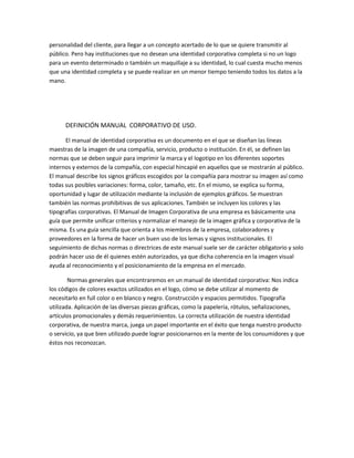 personalidad del cliente, para llegar a un concepto acertado de lo que se quiere transmitir al
público. Pero hay instituciones que no desean una identidad corporativa completa si no un logo
para un evento determinado o también un maquillaje a su identidad, lo cual cuesta mucho menos
que una identidad completa y se puede realizar en un menor tiempo teniendo todos los datos a la
mano.
DEFINICIÓN MANUAL CORPORATIVO DE USO.
El manual de identidad corporativa es un documento en el que se diseñan las líneas
maestras de la imagen de una compañía, servicio, producto o institución. En él, se definen las
normas que se deben seguir para imprimir la marca y el logotipo en los diferentes soportes
internos y externos de la compañía, con especial hincapié en aquellos que se mostrarán al público.
El manual describe los signos gráficos escogidos por la compañía para mostrar su imagen así como
todas sus posibles variaciones: forma, color, tamaño, etc. En el mismo, se explica su forma,
oportunidad y lugar de utilización mediante la inclusión de ejemplos gráficos. Se muestran
también las normas prohibitivas de sus aplicaciones. También se incluyen los colores y las
tipografías corporativas. El Manual de Imagen Corporativa de una empresa es básicamente una
guía que permite unificar criterios y normalizar el manejo de la imagen gráfica y corporativa de la
misma. Es una guía sencilla que orienta a los miembros de la empresa, colaboradores y
proveedores en la forma de hacer un buen uso de los lemas y signos institucionales. El
seguimiento de dichas normas o directrices de este manual suele ser de carácter obligatorio y solo
podrán hacer uso de él quienes estén autorizados, ya que dicha coherencia en la imagen visual
ayuda al reconocimiento y el posicionamiento de la empresa en el mercado.
Normas generales que encontraremos en un manual de identidad corporativa: Nos indica
los códigos de colores exactos utilizados en el logo, cómo se debe utilizar al momento de
necesitarlo en full color o en blanco y negro. Construcción y espacios permitidos. Tipografía
utilizada. Aplicación de las diversas piezas gráficas, como la papelería, rótulos, señalizaciones,
artículos promocionales y demás requerimientos. La correcta utilización de nuestra identidad
corporativa, de nuestra marca, juega un papel importante en el éxito que tenga nuestro producto
o servicio, ya que bien utilizado puede lograr posicionarnos en la mente de los consumidores y que
éstos nos reconozcan.
 
