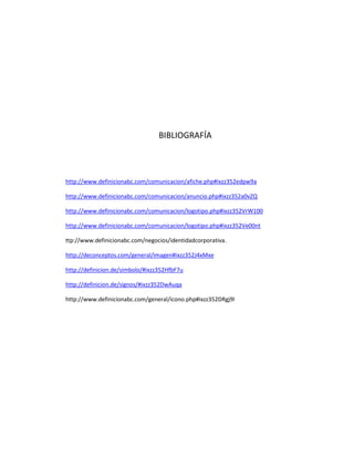 BIBLIOGRAFÍA
http://www.definicionabc.com/comunicacion/afiche.php#ixzz352edpw9a
http://www.definicionabc.com/comunicacion/anuncio.php#ixzz352a0vZQ
http://www.definicionabc.com/comunicacion/logotipo.php#ixzz352VrW100
http://www.definicionabc.com/comunicacion/logotipo.php#ixzz352Ve00nt
ttp://www.definicionabc.com/negocios/identidadcorporativa.
http://deconceptos.com/general/imagen#ixzz352J4xMxe
http://definicion.de/simbolo/#ixzz352HfbF7u
http://definicion.de/signos/#ixzz352DwAuqa
http://www.definicionabc.com/general/icono.php#ixzz352DRgj9l
 