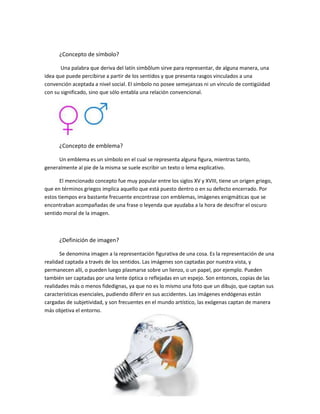 ¿Concepto de símbolo?
Una palabra que deriva del latín simbŏlum sirve para representar, de alguna manera, una
idea que puede percibirse a partir de los sentidos y que presenta rasgos vinculados a una
convención aceptada a nivel social. El símbolo no posee semejanzas ni un vínculo de contigüidad
con su significado, sino que sólo entabla una relación convencional.
¿Concepto de emblema?
Un emblema es un símbolo en el cual se representa alguna figura, mientras tanto,
generalmente al pie de la misma se suele escribir un texto o lema explicativo.
El mencionado concepto fue muy popular entre los siglos XV y XVIII, tiene un origen griego,
que en términos griegos implica aquello que está puesto dentro o en su defecto encerrado. Por
estos tiempos era bastante frecuente encontrase con emblemas, imágenes enigmáticas que se
encontraban acompañadas de una frase o leyenda que ayudaba a la hora de descifrar el oscuro
sentido moral de la imagen.
¿Definición de imagen?
Se denomina imagen a la representación figurativa de una cosa. Es la representación de una
realidad captada a través de los sentidos. Las imágenes son captadas por nuestra vista, y
permanecen allí, o pueden luego plasmarse sobre un lienzo, o un papel, por ejemplo. Pueden
también ser captadas por una lente óptica o reflejadas en un espejo. Son entonces, copias de las
realidades más o menos fidedignas, ya que no es lo mismo una foto que un dibujo, que captan sus
características esenciales, pudiendo diferir en sus accidentes. Las imágenes endógenas están
cargadas de subjetividad, y son frecuentes en el mundo artístico, las exógenas captan de manera
más objetiva el entorno.
 