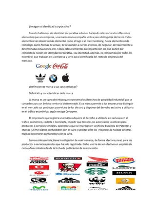 ¿Imagen o identidad corporativa?
Cuando hablamos de identidad corporativa estamos haciendo referencia a los diferentes
elementos que una empresa, una marca o una compañía utiliza para distinguirse del resto. Estos
elementos van desde lo más elemental como el logo o el merchandising, hasta elementos más
complejos como formas de actuar, de responder a ciertos eventos, de negociar, de hacer frente a
determinadas situaciones, etc. Todos estos elementos en conjunto son los que ponen por
completo la noción de identidad corporativa. Esa identidad, además, es compartida por todos los
miembros que trabajan en la empresa y sirve para identificarla del resto de empresas del
mercado.
¿Definición de marca y sus características?
Definición y características de la marca
La marca es un signo distintivo que representa los derechos de propiedad industrial que se
conceden para un ámbito territorial determinado. Esta marca permite a los empresarios distinguir
en el mercado sus productos o servicios de los de otro y disponer del derecho exclusivo a utilizarla
en el tráfico económico, según recoge Cevipyme.
El empresario que registra una marca adquiere el derecho a utilizarla en exclusiva en el
tráfico económico, cederla o licenciarla, impedir que terceros no autorizados la utilicen para
productos o servicios similares, oponerse a que se inscriban en la Oficina Española de Patentes y
Marcas (OEPM) signos confundibles con el suyo y solicitar ante los Tribunales la nulidad de otras
marcas posteriores confundibles con la suya.
Como contrapartida, tiene la obligación de usar la marca, de forma efectiva y real, para los
productos o servicios para los que ha sido registrada. Dicho uso ha de ser efectivo en un plazo de
cinco años contados desde la fecha de publicación de su concesión.
 