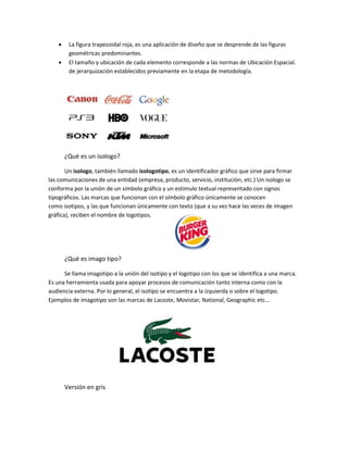  La figura trapezoidal roja, es una aplicación de diseño que se desprende de las figuras
geométricas predominantes.
 El tamaño y ubicación de cada elemento corresponde a las normas de Ubicación Espacial.
de jerarquización establecidos previamente en la etapa de metodología.
¿Qué es un isologo?
Un isologo, también llamado isologotipo, es un identificador gráfico que sirve para firmar
las comunicaciones de una entidad (empresa, producto, servicio, institución, etc.) Un isologo se
conforma por la unión de un símbolo gráfico y un estímulo textual representado con signos
tipográficos. Las marcas que funcionan con el símbolo gráfico únicamente se conocen
como isotipos, y las que funcionan únicamente con texto (que a su vez hace las veces de imagen
gráfica), reciben el nombre de logotipos.
¿Qué es imago tipo?
Se llama imagotipo a la unión del isotipo y el logotipo con los que se identifica a una marca.
Es una herramienta usada para apoyar procesos de comunicación tanto interna como con la
audiencia externa. Por lo general, el isotipo se encuentra a la izquierda o sobre el logotipo.
Ejemplos de imagotipo son las marcas de Lacoste, Movistar, National, Geographic etc…
Versión en gris
 