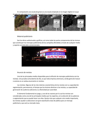 En computación una escala de grises es una escala empleada en la imagen digital en la que
el valor de cada píxel posee un valor equivalente a una graduación de gris. Las imágenes
representadas de este tipo están compuestas de sombras de grises ejemplo:
Material publicitario
Son las obras audiovisuales y gráficas, así como todas las partes componentes de las mismas
que constituyen los mensajes publicitarios de las campañas difundidas a través de cualquier medio
y soporte considerados convencionales.
Anuncio de revistas
Uno de los principales medios disponibles para la difusión de mensajes publicitarios son las
revistas. Una prueba contundente de ello, es que toda empresa americana, venda goma de mascar
o aviones es un asidua anunciante en revistas.
Las revistas: Algunas de las más notorias características de las revistas son su capacidad de
segmentación, permanencia, el tiempo que los lectores destinan a las revistas, su capacidad de
generación de audiencia adicional y su efectividad por autoridad.
El elemento fundamental en juego, y una de las razones por la cual las revistas son
consideradas como uno de los principales medios por los expertos, es la selección de la audiencia
o segmentación que se puede hacer con ellas. Quizás más que cualquier otro medio importante,
las revistas ayudan a seleccionar con gran exactitud la clase de público para un mensaje
publicitario, que será su mercado meta.
 