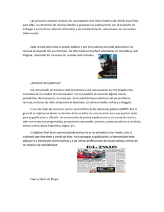 Las personas compran revistas con un propósito: leer sobre materias de interés específico
para ellas. Los directores de revistas diseñan y preparan sus publicaciones con el propósito de
entregar a sus lectores material informativo y de entretenimiento, relacionado con ese interés
determinado.
Cada revista selecciona su propio público, y por otro lado las personas seleccionan las
revistas de acuerdo con sus intereses. De este modo es muy fácil seleccionar un mercado al cual
dirigirse, colocando los mensajes de revistas determinadas.
¿Anuncio de la prensa?
Un comunicado de prensa o nota de prensa es una comunicación escrita dirigida a los
miembros de los medios de comunicación con el propósito de anunciar algo de interés
periodístico. Normalmente, se envía por correo electrónico a redactores de los periódicos,
revistas, emisoras de radio, estaciones de televisión, así como a medios online y a bloggers.
El uso de notas de prensa es común en el ámbito de las relaciones públicas (RRPP). Por lo
general, el objetivo es atraer la atención de los medios de comunicación para que puedan optar
para su publicación o difusión. Un comunicado de prensa puede anunciar una serie de noticias,
tales como eventos programados, promociones personales, premios, nuevos productos y servicios,
ventas y otros datos financieros, logros, etc.
El objetivo final de un comunicado de prensa no es un periodista ni un medio, sino la
audiencia que éste tiene a través de ellos. Para conseguir su publicación, el comunicado debe
adecuarse a estructuras comunicativas y a las rutinas profesionales de los periodistas, como son
los criterios de noticiabilidad.
Flyer y tipos de Flayer
 