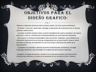 OBJETIVOS PARA EL
             DISEÑO GRAFICO:
-Postular la Realidad Nacional como principio, medio y fin de la tarea universitaria.
 -Promover, incentivar, desarrollar y divulgar la educación de la disciplina con un sentido
nacional y democrático.
 -Concebir el Diseño Gráfico como un factor emergente de nuestra sociedad y de nuestra
evolución y cultura, considerando consecuentemente las interrelaciones existentes.
 -Estructurar un enfoque metodológico teórico-práctico integrador, que posibilite una
concepción abarcativa de las diversas problemáticas de la comunicación visual en tanto
actividad proyectual, vinculándolo con las otras áreas y disciplinas del diseño de la
comunicación.
 -Considerar los múltiples y diversos factores condicionantes -económicos, sociales,
culturales, históricos- que convergen en el desarrollo del proceso proyectual.

- Establecer un diálogo permanente y dinámico con el alumnado tendiente al enriquecimiento
constante de la disciplina y al cultivo en el estudiante de una conciencia crítica y reflexiva.
 