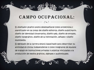 CAMPO OCUPACIONAL:
El diseñador grafico podrá desempeñarse como proyectista y
planificador en las áreas del diseño editorial, diseño publicitario,
diseño de identidad corporativa, diseño web, diseño de envases,
diseño tipográfico, diseño de la información, señales y diseño
multimedia.
El egresado de la carrera estará capacitado para desarrollar su
actividad en forma independiente o como integrante de equipos
de trabajo en instituciones privadas o públicas vinculadas a la
producción de medios gráficos, digitales y audiovisuales.
 