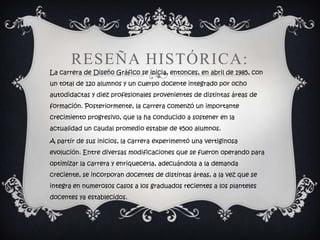 RESEÑA HISTÓRICA:
La carrera de Diseño Gráfico se inicia, entonces, en abril de 1985, con
un total de 120 alumnos y un cuerpo docente integrado por ocho
autodidactas y diez profesionales provenientes de distintas áreas de
formación. Posteriormente, la carrera comenzó un importante
crecimiento progresivo, que la ha conducido a sostener en la
actualidad un caudal promedio estable de 4500 alumnos.

A partir de sus inicios, la carrera experimentó una vertiginosa
evolución. Entre diversas modificaciones que se fueron operando para
optimizar la carrera y enriquecerla, adecuándola a la demanda
creciente, se incorporan docentes de distintas áreas, a la vez que se
integra en numerosos casos a los graduados recientes a los planteles
docentes ya establecidos.
 