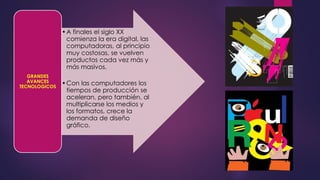 •A finales el siglo XX
comienza la era digital, las
computadoras, al principio
muy costosas, se vuelven
productos cada vez más y
más masivos.
•Con las computadores los
tiempos de producción se
aceleran, pero también, al
multiplicarse los medios y
los formatos, crece la
demanda de diseño
gráfico.
GRANDES
AVANCES
TECNOLOGICOS
 