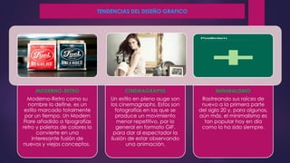 MODERNO-RETRO
Moderno-Retro como su
nombre lo define, es un
estilo marcado totalmente
por un tiempo. Un Modern
Flare añadido a tipografías
retro y paletas de colores lo
convierte en una
interesante fusión de
nuevos y viejos conceptos.
CINEMAGRAPHS
Un estilo en pleno auge son
los cinemagraphs. Estos son
fotografías en las que se
produce un movimiento
menor repetitivo, por lo
general en formato GIF,
para dar al espectador la
ilusión de estar observando
una animación.
MINIMALISMO
Rastreando sus raíces de
nuevo a la primera parte
del siglo 20 y, para algunos,
aún más, el minimalismo es
tan popular hoy en día
como lo ha sido siempre.
TENDENCIAS DEL DISEÑO GRAFICO
 