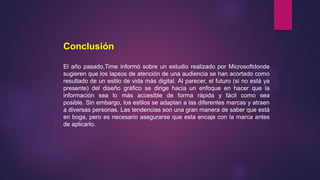 Conclusión
El año pasado,Time informó sobre un estudio realizado por Microsoftdonde
sugieren que los lapsos de atención de una audiencia se han acortado como
resultado de un estilo de vida más digital. Al parecer, el futuro (si no está ya
presente) del diseño gráfico se dirige hacia un enfoque en hacer que la
información sea lo más accesible de forma rápida y fácil como sea
posible. Sin embargo, los estilos se adaptan a las diferentes marcas y atraen
a diversas personas. Las tendencias son una gran manera de saber que está
en boga, pero es necesario asegurarse que esta encaje con la marca antes
de aplicarlo.
 