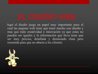 EL DISEÑO WEB
Aquí el diseño juega un papel muy importante pues el
cual las paginas web tiene que tener mucho con diseño y
mas que todo creatividad e innovación ya que estas no
pueden ser iguales y la información que lleva tiene que
ser muy precisa, detallada y demasiado clara pero
resumida para que no aburra a los clientes
 