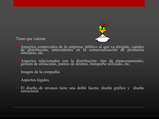 Tiene que valorar:
 Aspectos comerciales de la empresa: público al que va dirigido, canales
  de distribución, antecedentes en la comercialización de productos
  similares, etc.
 Aspectos relacionados con la distribución: tipo de almacenamiento,
  gestión de almacenes, puntos de destino, transporte utilizado, etc.
 Imagen de la compañía.
 Aspectos legales.
 El diseño de envases tiene una doble faceta: diseño gráfico y diseño
  estructural.
 