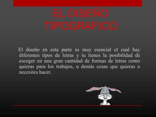 EL DISEÑO
           TIPOGRAFICO

El diseño en esta parte es muy esencial el cual hay
diferentes tipos de letras y tu tienes la posibilidad de
escoger en una gran cantidad de formas de letras como
quieras para los trabajos, u demás cosas que quieras o
necesites hacer.
 