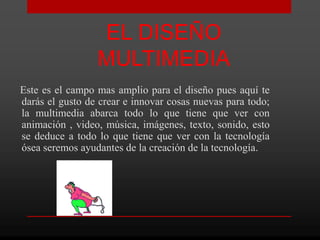 EL DISEÑO
                 MULTIMEDIA
Este es el campo mas amplio para el diseño pues aquí te
darás el gusto de crear e innovar cosas nuevas para todo;
la multimedia abarca todo lo que tiene que ver con
animación , video, música, imágenes, texto, sonido, esto
se deduce a todo lo que tiene que ver con la tecnología
ósea seremos ayudantes de la creación de la tecnología.
 