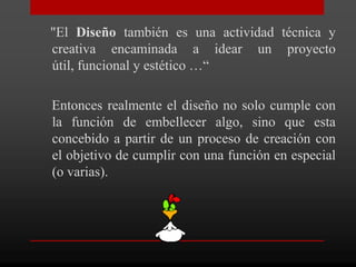 "El Diseño también es una actividad técnica y
creativa encaminada a idear un proyecto
útil, funcional y estético …“

Entonces realmente el diseño no solo cumple con
la función de embellecer algo, sino que esta
concebido a partir de un proceso de creación con
el objetivo de cumplir con una función en especial
(o varias).
 