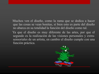 Muchos ven el diseño, como la rama que se dedica a hacer
que las cosas se vean bonitas, si bien esto es parte del diseño
no abarca en su totalidad la función del diseño como tal.
Ya que el diseño es muy diferente de las artes, por que el
segundo es la realización de las visiones personales y extra-
sensoriales de un artista, en cambio el diseño cumple con una
función práctica.
 