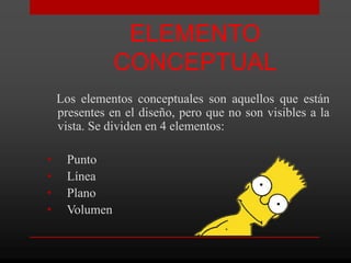 ELEMENTO
               CONCEPTUAL
    Los elementos conceptuales son aquellos que están
    presentes en el diseño, pero que no son visibles a la
    vista. Se dividen en 4 elementos:

•    Punto
•    Línea
•    Plano
•    Volumen
 