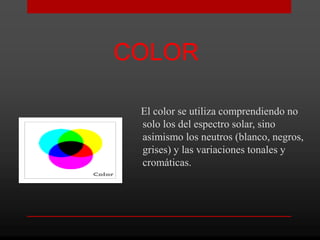 COLOR

 El color se utiliza comprendiendo no
 solo los del espectro solar, sino
 asimismo los neutros (blanco, negros,
 grises) y las variaciones tonales y
 cromáticas.
 