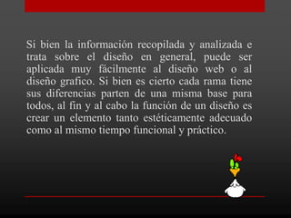 Si bien la información recopilada y analizada e
trata sobre el diseño en general, puede ser
aplicada muy fácilmente al diseño web o al
diseño grafico. Si bien es cierto cada rama tiene
sus diferencias parten de una misma base para
todos, al fin y al cabo la función de un diseño es
crear un elemento tanto estéticamente adecuado
como al mismo tiempo funcional y práctico.
 