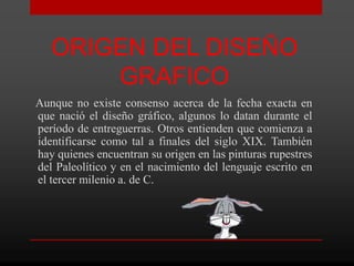 ORIGEN DEL DISEÑO
       GRAFICO
Aunque no existe consenso acerca de la fecha exacta en
que nació el diseño gráfico, algunos lo datan durante el
período de entreguerras. Otros entienden que comienza a
identificarse como tal a finales del siglo XIX. También
hay quienes encuentran su origen en las pinturas rupestres
del Paleolítico y en el nacimiento del lenguaje escrito en
el tercer milenio a. de C.
 