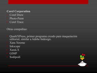 Corel Corporation
• Corel Draw
• Photo-Paint
• Corel Trace

Otras compañías:

• QuarkXPress, primer programa creado para maquetación
  editorial, similar a Adobe Indesign.
• Xara Xtreme
• Inkscape
• XaraLX
• GIMP
• Sodipodi
 