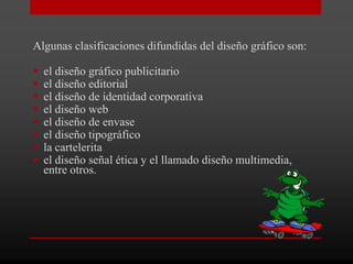 Algunas clasificaciones difundidas del diseño gráfico son:

   el diseño gráfico publicitario
   el diseño editorial
   el diseño de identidad corporativa
   el diseño web
   el diseño de envase
   el diseño tipográfico
   la cartelerita
   el diseño señal ética y el llamado diseño multimedia,
    entre otros.
 