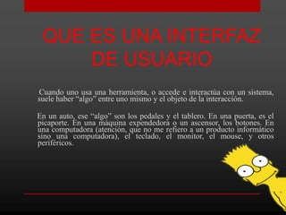 QUE ES UNA INTERFAZ
     DE USUARIO
Cuando uno usa una herramienta, o accede e interactúa con un sistema,
suele haber “algo” entre uno mismo y el objeto de la interacción.

En un auto, ese “algo” son los pedales y el tablero. En una puerta, es el
picaporte. En una máquina expendedora o un ascensor, los botones. En
una computadora (atención, que no me refiero a un producto informático
sino una computadora), el teclado, el monitor, el mouse, y otros
periféricos.
 